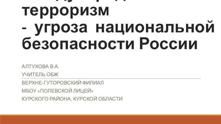 Международный терроризм -  угроза  национальной безопасности РоссииАлтухова В.А.Учитель ОБЖВерхне-Гуторовский ФилиалМБОУ «Полевской лицей»Курского района, Курской области