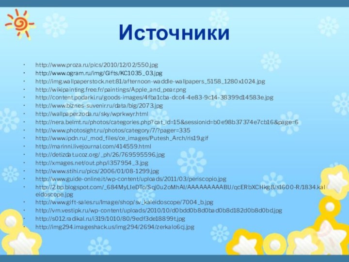 Источникиhttp://www.proza.ru/pics/2010/12/02/550.jpghttp://www.ogram.ru/img/Gifts/KC1035_03.jpghttp://img.wallpaperstock.net:81/afternoon-waddle-wallpapers_5158_1280x1024.jpghttp://wikipainting.free.fr/paintings/Apple_and_pear.pnghttp://content.podarki.ru/goods-images/4fba1cba-dcc4-4e83-9c14-38399d14583e.jpghttp://www.biznes-suvenir.ru/data/big/2073.jpghttp://wallpaper.zoda.ru/sky/wprkwyr.htmlhttp://nera.belmt.ru/photos/categories.php?cat_id=15&sessionid=b0e98b37374e7cb16&page=6http://www.photosight.ru/photos/category/7/?pager=335http://www.ipdn.ru/_mod_files/ce_images/Putesh_Arch/ris19.gifhttp://marinni.livejournal.com/414559.htmlhttp://detizdat.ucoz.org/_ph/26/769595596.jpghttp://xmages.net/out.php/i357954_3.jpghttp://www.stihi.ru/pics/2006/01/08-1299.jpghttp://www.guide-online.it/wp-content/uploads/2011/03/periscopio.jpghttp://2.bp.blogspot.com/_684MyLIeDTo/Sqj0u2oMhAI/AAAAAAAAABU/qcERbXCHkg8/s1600-R/1834.kaleidoscope.jpghttp://www.gift-sales.ru/Image/shop/sv_kaleidoscope/7004_b.jpghttp://vrn.vestipk.ru/wp-content/uploads/2010/10/d0bdd0b8d0bad0b8d182d0b8d0bd.jpghttp://s012.radikal.ru/i319/1010/80/9edf3de18899t.jpghttp://img294.imageshack.us/img294/2694/zerkalo6cj.jpg