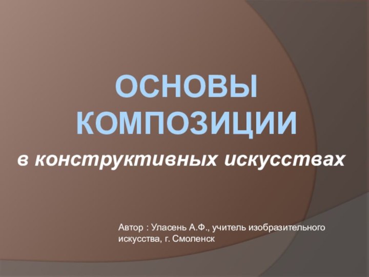 ОСНОВЫ КОМПОЗИЦИИАвтор : Уласень А.Ф., учитель изобразительного искусства, г. Смоленскв конструктивных искусствах