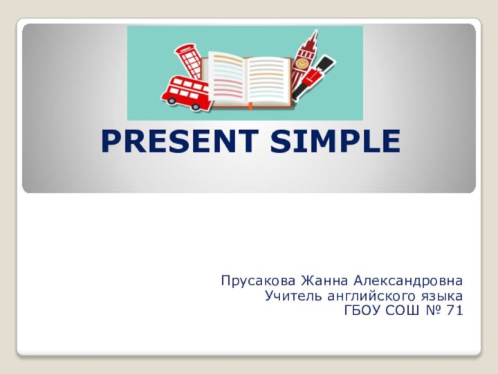 PRESENT SIMPLE Прусакова Жанна Александровна Учитель английского языка ГБОУ СОШ № 71