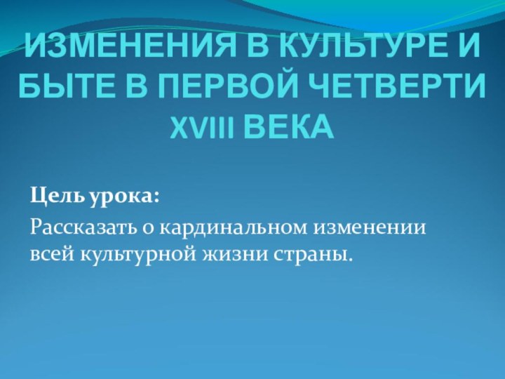 ИЗМЕНЕНИЯ В КУЛЬТУРЕ И БЫТЕ В ПЕРВОЙ ЧЕТВЕРТИ XVIII ВЕКАЦель урока:Рассказать о