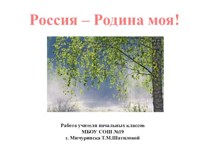 Россия – Родина моя!Работа учителя начальных классов МБОУ СОШ №19г. Мичуринска Т.М.Шатиловой