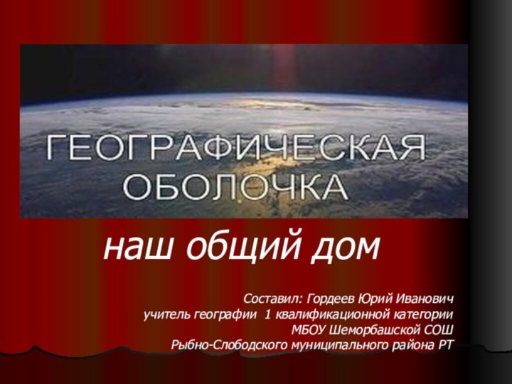 Географическая оболочка-   наш общий дом Составил: Гордеев Юрий Ивановичучитель географии