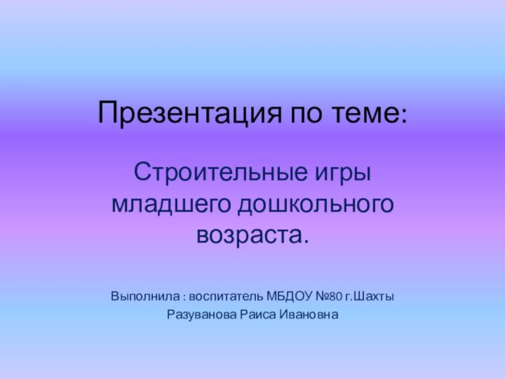 Презентация по теме:Строительные игры младшего дошкольного возраста.Выполнила : воспитатель МБДОУ №80 г.Шахты Разуванова Раиса Ивановна