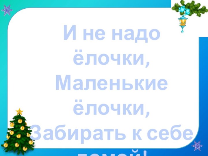 И не надо ёлочки,Маленькие ёлочки,Забирать к себе домой!