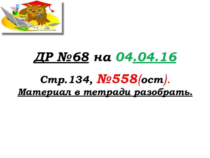 ДР №68 на 04.04.16Стр.134, №558(ост).Материал в тетради разобрать.