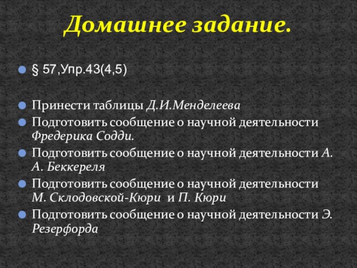 § 57,Упр.43(4,5)Принести таблицы Д.И.МенделееваПодготовить сообщение о научной деятельности Фредерика Содди.Подготовить сообщение о