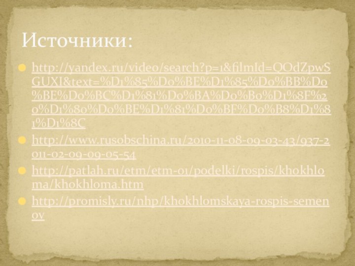 http://yandex.ru/video/search?p=1&filmId=QOdZpwSGUXI&text=%D1%85%D0%BE%D1%85%D0%BB%D0%BE%D0%BC%D1%81%D0%BA%D0%B0%D1%8F%20%D1%80%D0%BE%D1%81%D0%BF%D0%B8%D1%81%D1%8Chttp://www.rusobschina.ru/2010-11-08-09-03-43/937-2011-02-09-09-05-54http://patlah.ru/etm/etm-01/podelki/rospis/khokhloma/khokhloma.htmhttp://promisly.ru/nhp/khokhlomskaya-rospis-semenovИсточники: