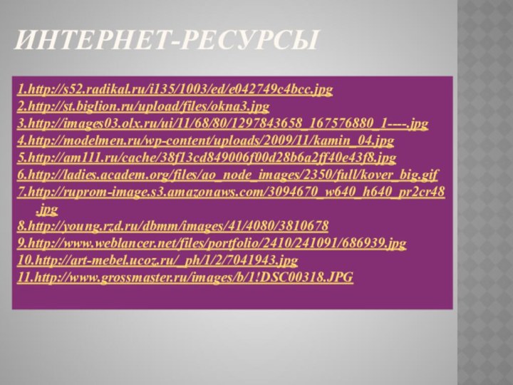 Интернет-ресурсы1.http://s52.radikal.ru/i135/1003/ed/e042749c4bcc.jpg2.http://st.biglion.ru/upload/files/okna3.jpg3.http://images03.olx.ru/ui/11/68/80/1297843658_167576880_1----.jpg4.http://modelmen.ru/wp-content/uploads/2009/11/kamin_04.jpg5.http://am111.ru/cache/38f13cd849006f00d28b6a2ff40e43f8.jpg6.http://ladies.academ.org/files/ao_node_images/2350/full/kover_big.gif7.http://ruprom-image.s3.amazonaws.com/3094670_w640_h640_pr2cr48.jpg8.http://young.rzd.ru/dbmm/images/41/4080/38106789.http://www.weblancer.net/files/portfolio/2410/241091/686939.jpg10.http://art-mebel.ucoz.ru/_ph/1/2/7041943.jpg11.http://www.grossmaster.ru/images/b/1!DSC00318.JPG