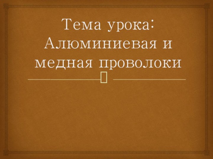 Тема урока: Алюминиевая и медная проволоки