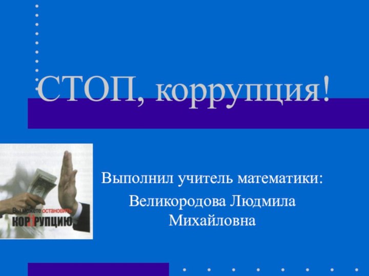 СТОП, коррупция!Выполнил учитель математики:Великородова Людмила Михайловна