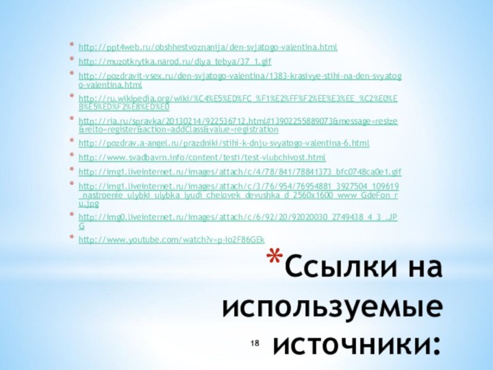 Ссылки на используемые источники:http://ppt4web.ru/obshhestvoznanija/den-svjatogo-valentina.htmlhttp://muzotkrytka.narod.ru/dlya_tebya/37_1.gifhttp://pozdravit-vsex.ru/den-svjatogo-valentina/1383-krasivye-stihi-na-den-svyatogo-valentina.htmlhttp://ru.wikipedia.org/wiki/%C4%E5%ED%FC_%F1%E2%FF%F2%EE%E3%EE_%C2%E0%EB%E5%ED%F2%E8%ED%E0http://ria.ru/spravka/20130214/922536712.html#13902255889073&message=resize&relto=register&action=addClass&value=registrationhttp://pozdrav.a-angel.ru/prazdniki/stihi-k-dnju-svyatogo-valentina-6.htmlhttp://www.svadbavrn.info/content/testi/test-vlubchivost.htmlhttp://img1.liveinternet.ru/images/attach/c/4/78/841/78841373_bfc0748ca0e1.gifhttp://img1.liveinternet.ru/images/attach/c/3/76/954/76954881_3927504_109619_nastroenie_ulybki_ulybka_lyudi_chelovek_devushka_d_2560x1600_www_GdeFon_ru.jpghttp://img0.liveinternet.ru/images/attach/c/6/92/20/92020030_2749438_4_3_.JPGhttp://www.youtube.com/watch?v=p-io2F86GEk