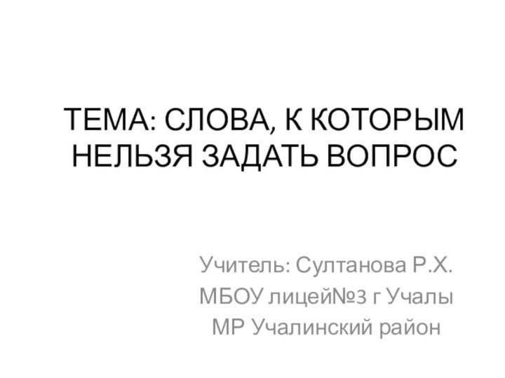 ТЕМА: СЛОВА, К КОТОРЫМ НЕЛЬЗЯ ЗАДАТЬ ВОПРОСУчитель: Султанова Р.Х.МБОУ лицей№3 г УчалыМР Учалинский район