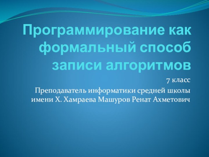 Программирование как формальный способ записи алгоритмов7 классПреподаватель информатики средней школы имени Х. Хамраева Машуров Ренат Ахметович