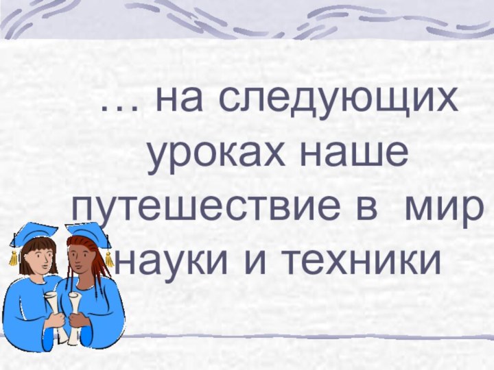 … на следующих уроках наше путешествие в мир науки и техники