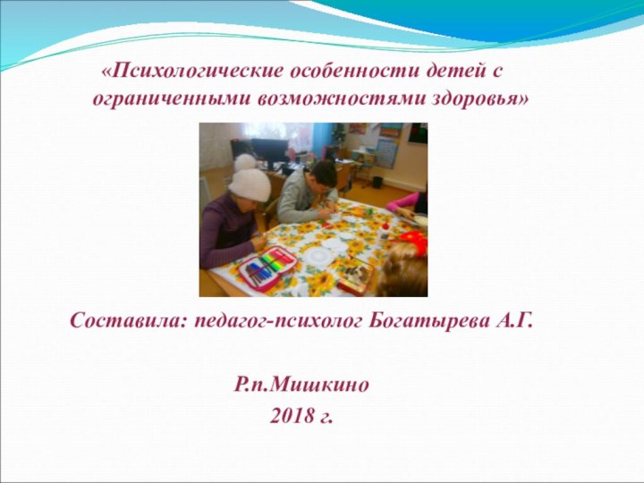 «Психологические особенности детей с ограниченными возможностями здоровья» Составила: педагог-психолог Богатырева А.Г.Р.п.Мишкино2018 г.