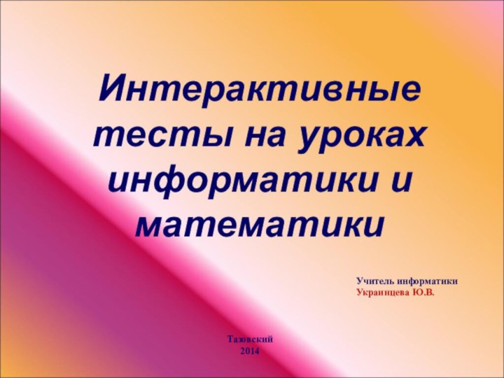 Интерактивные тесты на уроках информатики и математикиУчитель информатикиУкраинцева Ю.В.Тазовский2014