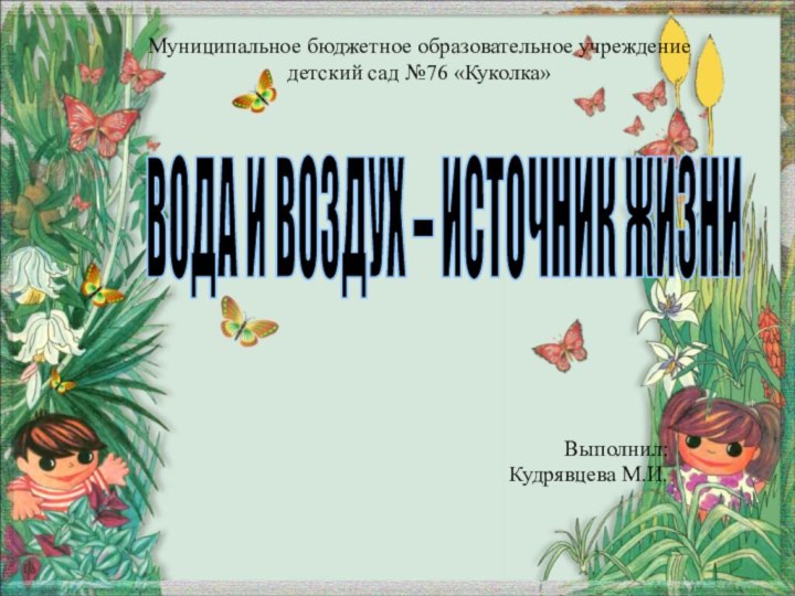 Выполнил:Кудрявцева М.И.Муниципальное бюджетное образовательное учреждение детский сад №76 «Куколка»ВОДА И ВОЗДУХ – ИСТОЧНИК ЖИЗНИ