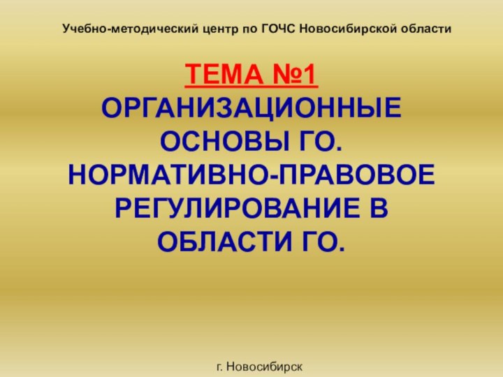 ТЕМА №1 ОРГАНИЗАЦИОННЫЕ ОСНОВЫ ГО. НОРМАТИВНО-ПРАВОВОЕ РЕГУЛИРОВАНИЕ В ОБЛАСТИ ГО.Учебно-методический центр по ГОЧС Новосибирской областиг. Новосибирск