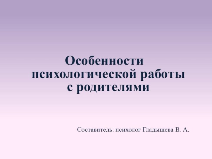 Особенности психологической работы с родителями Составитель: психолог Гладышева В. А.