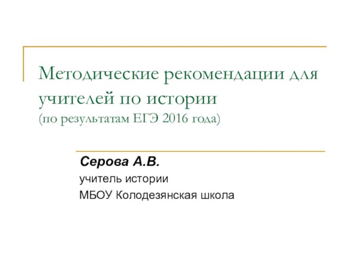 Методические рекомендации для учителей по истории (по результатам ЕГЭ 2016 года)Серова А.В.учитель истории МБОУ Колодезянская школа