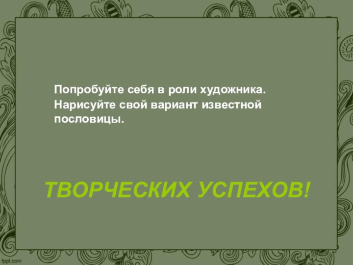 ТВОРЧЕСКИХ УСПЕХОВ!  Попробуйте себя в роли художника. Нарисуйте свой вариант известной пословицы.