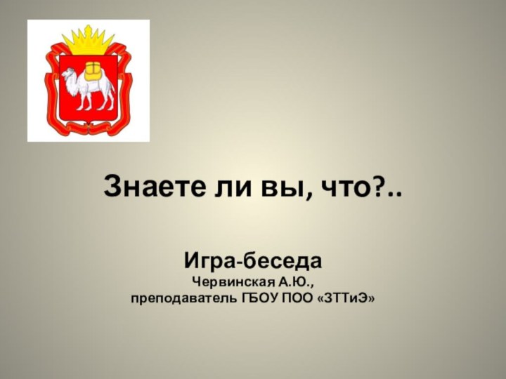 Знаете ли вы, что?..Игра-беседаЧервинская А.Ю., преподаватель ГБОУ ПОО «ЗТТиЭ»