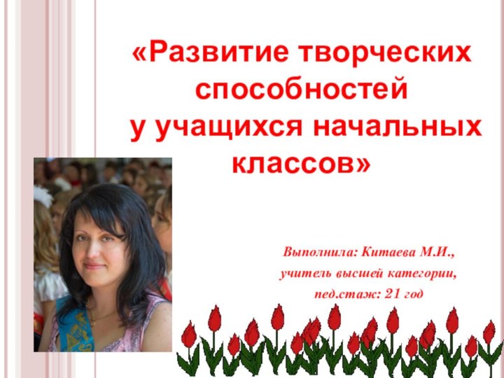 Выполнила: Китаева М.И., учитель высшей категории,пед.стаж: 21 год«Развитие творческих способностей у учащихся начальных классов»