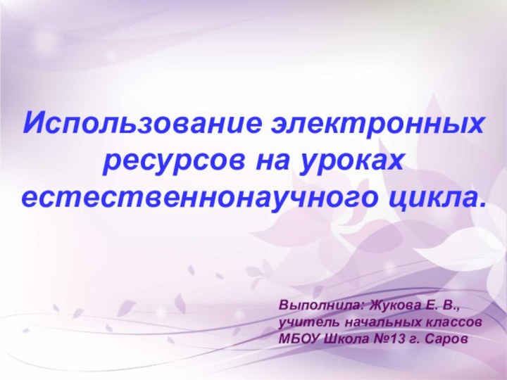 Использование электронных ресурсов на уроках естественнонаучного цикла.Выполнила: Жукова Е. В., учитель начальных