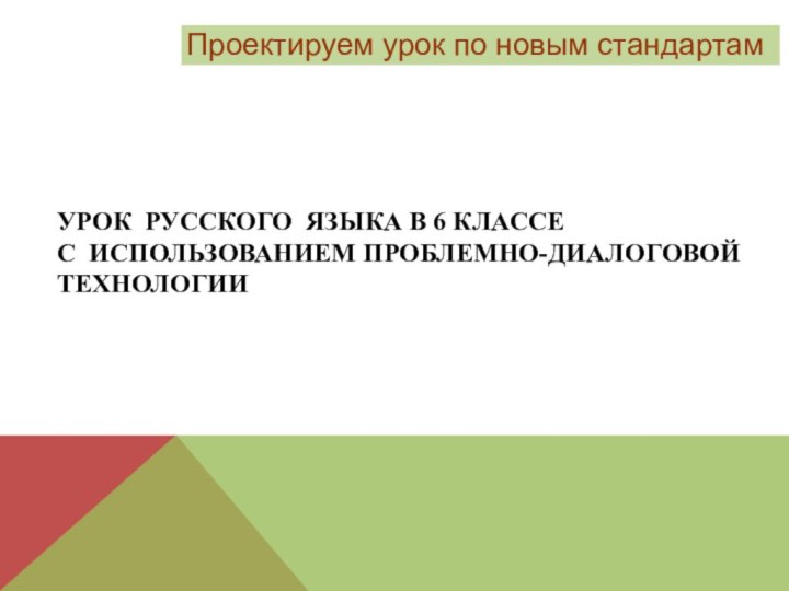 Проектируем урок по новым стандартамУРОК РУССКОГО ЯЗЫКА В 6 КЛАССЕ С ИСПОЛЬЗОВАНИЕМ ПРОБЛЕМНО-ДИАЛОГОВОЙ ТЕХНОЛОГИИ