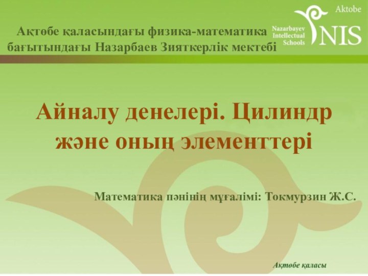 Математика пәнінің мұғалімі: Токмурзин Ж.С.Айналу денелері. Цилиндр және оның элементтеріАқтөбе қаласындағы физика-математика бағытындағы Назарбаев Зияткерлік мектебі