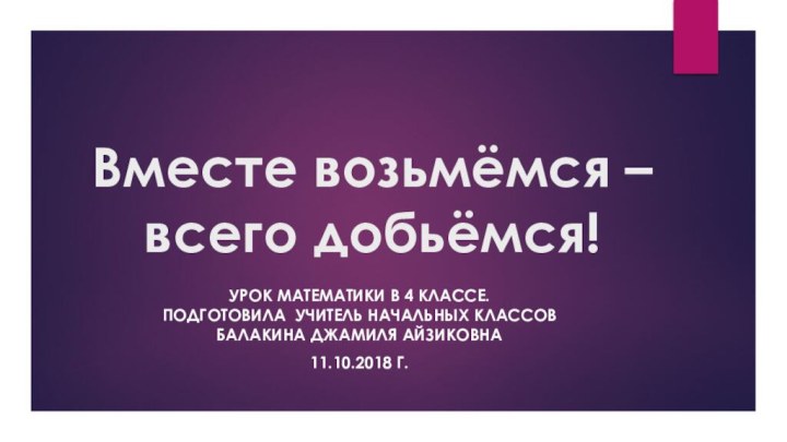 Вместе возьмёмся –всего добьёмся!Урок математики в 4 классе. Подготовила учитель начальных классов