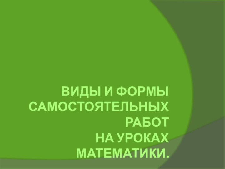 ВИДЫ И ФОРМЫ  САМОСТОЯТЕЛЬНЫХ РАБОТ НА УРОКАХ МАТЕМАТИКИ.