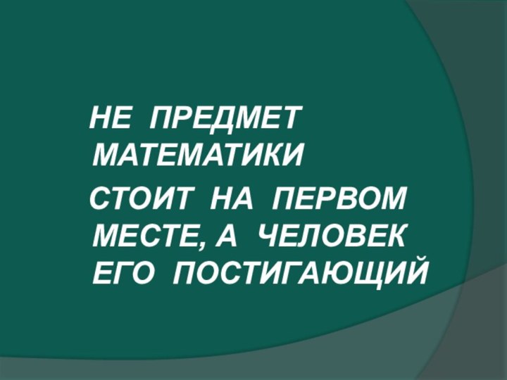 НЕ ПРЕДМЕТ МАТЕМАТИКИ СТОИТ НА ПЕРВОМ МЕСТЕ, А ЧЕЛОВЕК ЕГО ПОСТИГАЮЩИЙ