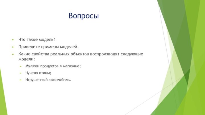 ВопросыЧто такое модель?Приведите примеры моделей.Какие свойства реальных объектов воспроизводят следующие модели:Муляжи продуктов в магазине;Чучело птицы;Игрушечный автомобиль.