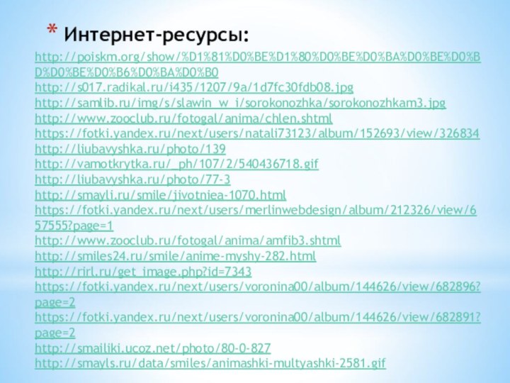 Интернет-ресурсы:http://poiskm.org/show/%D1%81%D0%BE%D1%80%D0%BE%D0%BA%D0%BE%D0%BD%D0%BE%D0%B6%D0%BA%D0%B0 http://s017.radikal.ru/i435/1207/9a/1d7fc30fdb08.jpghttp://samlib.ru/img/s/slawin_w_i/sorokonozhka/sorokonozhkam3.jpghttp://www.zooclub.ru/fotogal/anima/chlen.shtmlhttps://fotki.yandex.ru/next/users/natali73123/album/152693/view/326834http://liubavyshka.ru/photo/139http://vamotkrytka.ru/_ph/107/2/540436718.gifhttp://liubavyshka.ru/photo/77-3http://smayli.ru/smile/jivotniea-1070.htmlhttps://fotki.yandex.ru/next/users/merlinwebdesign/album/212326/view/657555?page=1http://www.zooclub.ru/fotogal/anima/amfib3.shtmlhttp://smiles24.ru/smile/anime-myshy-282.htmlhttp://rirl.ru/get_image.php?id=7343https://fotki.yandex.ru/next/users/voronina00/album/144626/view/682896?page=2https://fotki.yandex.ru/next/users/voronina00/album/144626/view/682891?page=2http://smailiki.ucoz.net/photo/80-0-827http://smayls.ru/data/smiles/animashki-multyashki-2581.gif