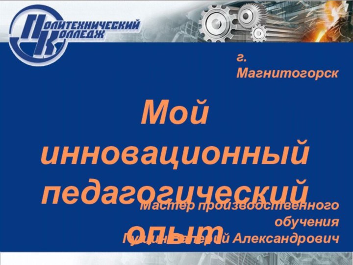 Мастер производственного обученияГущин Валерий Александровичг. МагнитогорскМой инновационный педагогический опыт