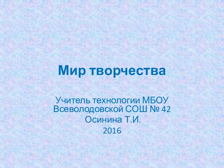 Мир творчестваУчитель технологии МБОУ Всеволодовской СОШ № 42 Осинина Т.И.2016