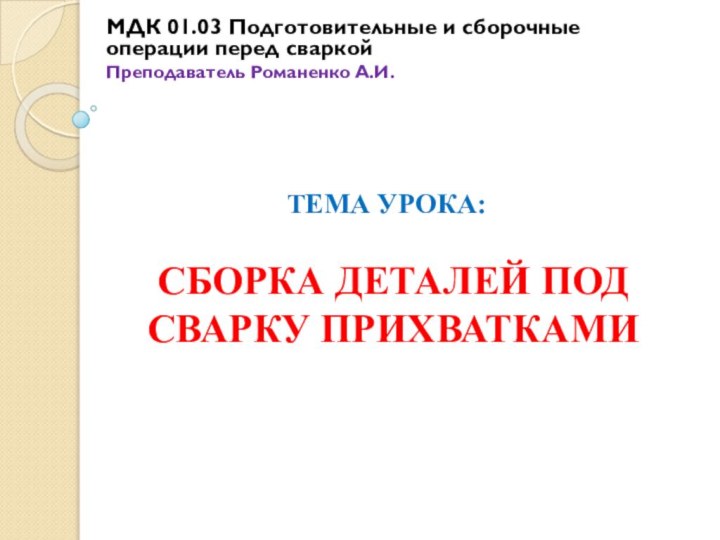 МДК 01.03 Подготовительные и сборочные операции перед сваркой Преподаватель Романенко А.И.СБОРКА ДЕТАЛЕЙ ПОД СВАРКУ ПРИХВАТКАМИТЕМА УРОКА: