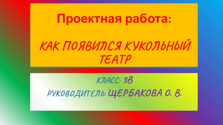 Проектная работа:  КАК ПОЯВИЛСЯ КУКОЛЬНЫЙ ТЕАТРКЛАСС: 3ВРУКОВОДИТЕЛЬ: ЩЕРБАКОВА О. В.