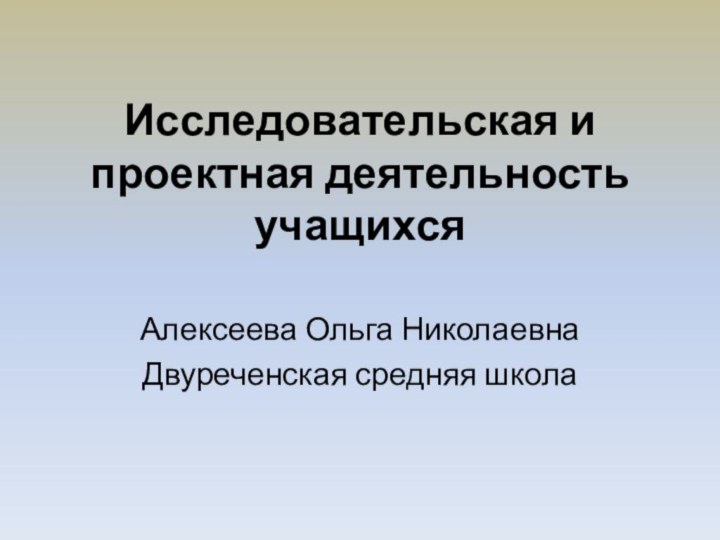 Исследовательская и проектная деятельность учащихсяАлексеева Ольга НиколаевнаДвуреченская средняя школа