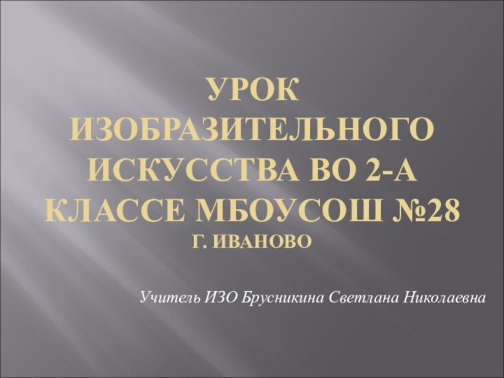 УРОК ИЗОБРАЗИТЕЛЬНОГО ИСКУССТВА ВО 2-А КЛАССЕ МБОУСОШ №28 Г. ИВАНОВОУчитель ИЗО Брусникина Светлана Николаевна