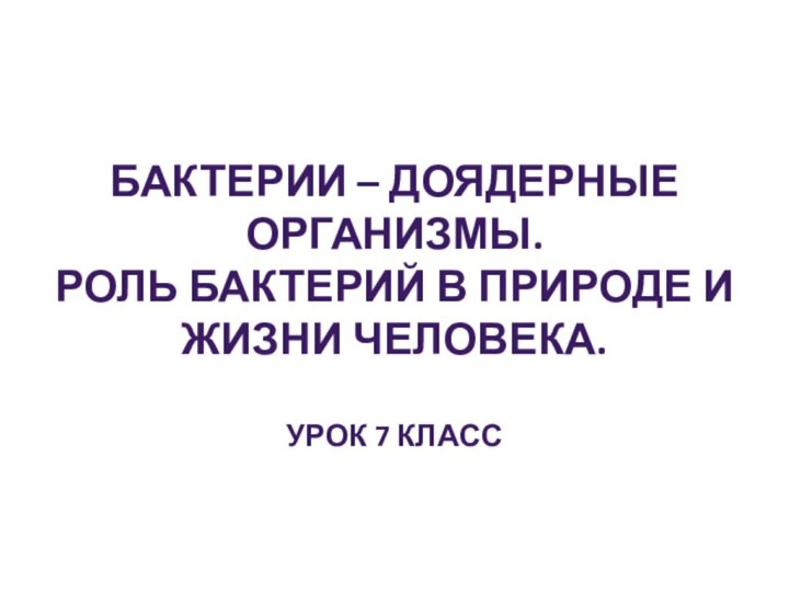 БАКТЕРИИ – ДОЯДЕРНЫЕ ОРГАНИЗМЫ.РОЛЬ БАКТЕРИЙ В ПРИРОДЕ И ЖИЗНИ ЧЕЛОВЕКА.УРОК 7 КЛАСС