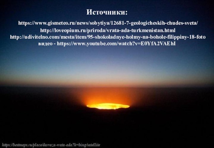 Источники:  https://www.gismeteo.ru/news/sobytiya/12681-7-geologicheskih-chudes-sveta/  http://loveopium.ru/priroda/vrata-ada-turkmenistan.html  http://udivitelno.com/mesta/item/95-shokoladnye-holmy-na-bohole-filippiny-18-foto  видео - https://www.youtube.com/watch?v=E0YfA2VAEhI