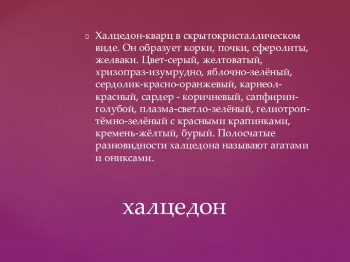 Халцедон-кварц в скрытокристаллическом виде. Он образует корки, почки, сферолиты, желваки. Цвет-серый, желтоватый,