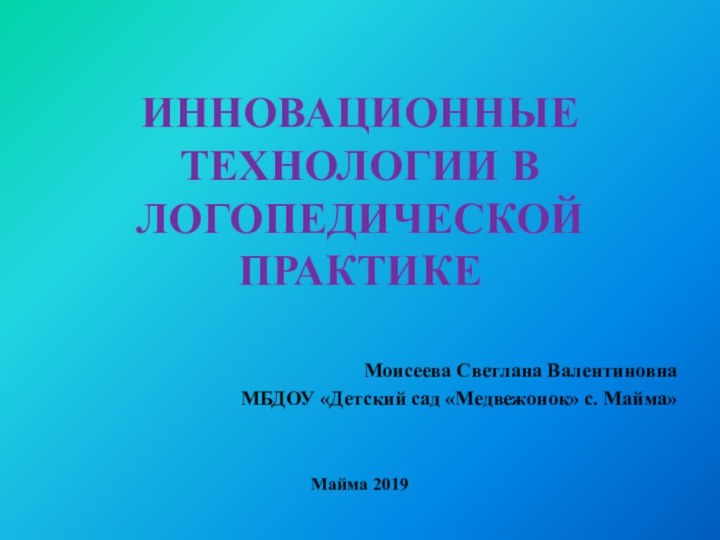 ИННОВАЦИОННЫЕ ТЕХНОЛОГИИ В ЛОГОПЕДИЧЕСКОЙ ПРАКТИКЕ Моисеева Светлана Валентиновна МБДОУ «Детский сад «Медвежонок» с. Майма»Майма 2019