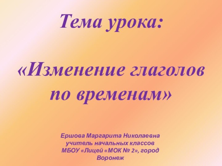 Тема урока: «Изменение глаголов по временам»Ершова Маргарита Николаевнаучитель начальных классовМБОУ «Лицей