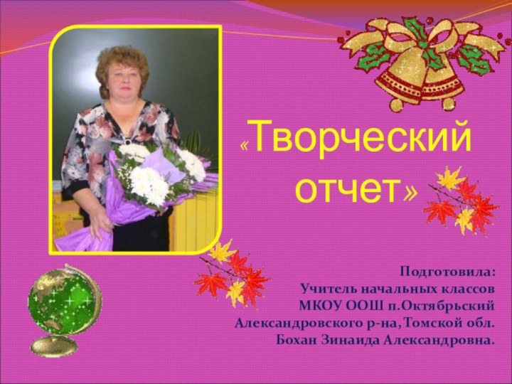 «Творческий отчет»Подготовила:Учитель начальных классовМКОУ ООШ п.ОктябрьскийАлександровского р-на, Томской обл.Бохан Зинаида Александровна.