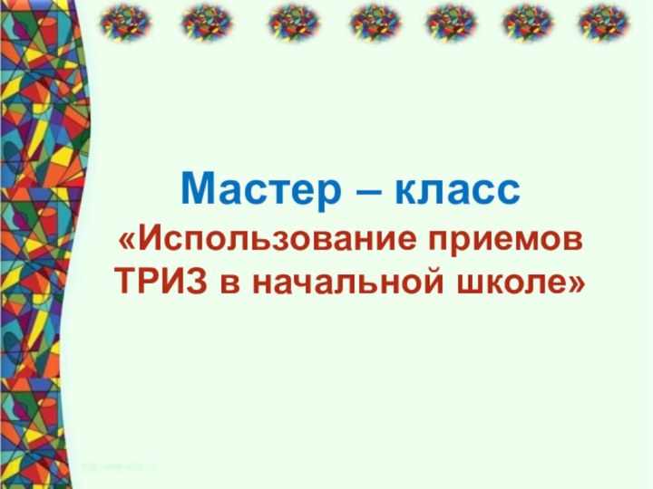 Мастер – класс«Использование приемов ТРИЗ в начальной школе»