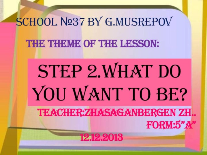 School №37 by G.MusrepovThe theme of the lesson:Step 2.what do you want to be?Teacher:zhasaganbergen Zh..Form:5”a”12.12.2013